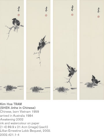 Kim Hoa TRAM
(SHEN Jinhe in Chinese)
Chinese, born Vietnam 1959
arrived in Australia 1984
Awakening 2002
ink and watercolour on paper
(1-4) 89.9 x 21.4cm (image) (each)
Lillian Ernestine Lobb Bequest, 2002.
2002.421.1-4